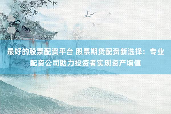 最好的股票配资平台 股票期货配资新选择：专业配资公司助力投资者实现资产增值