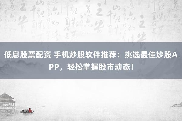 低息股票配资 手机炒股软件推荐：挑选最佳炒股APP，轻松掌握股市动态！