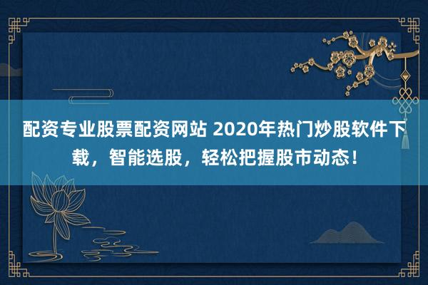 配资专业股票配资网站 2020年热门炒股软件下载，智能选股，轻松把握股市动态！