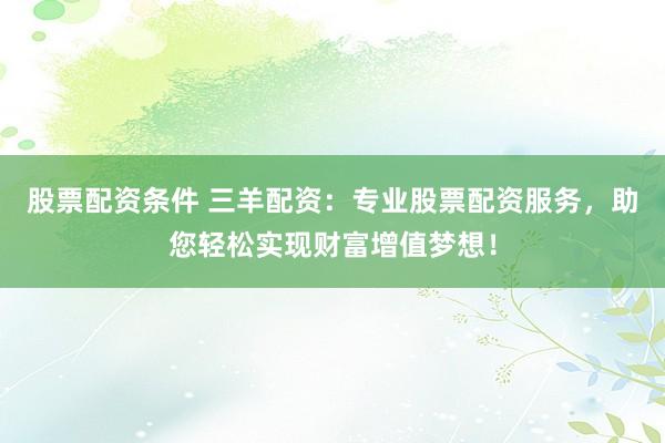 股票配资条件 三羊配资：专业股票配资服务，助您轻松实现财富增值梦想！