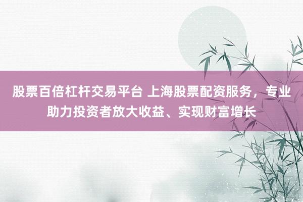 股票百倍杠杆交易平台 上海股票配资服务，专业助力投资者放大收益、实现财富增长