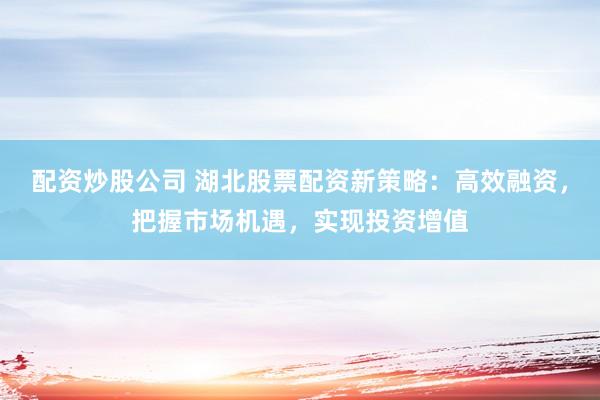 配资炒股公司 湖北股票配资新策略：高效融资，把握市场机遇，实现投资增值