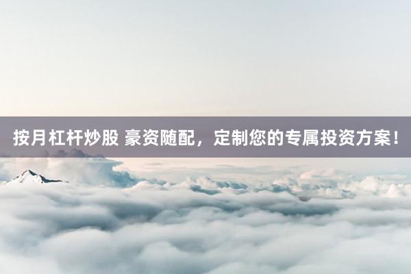 按月杠杆炒股 豪资随配，定制您的专属投资方案！