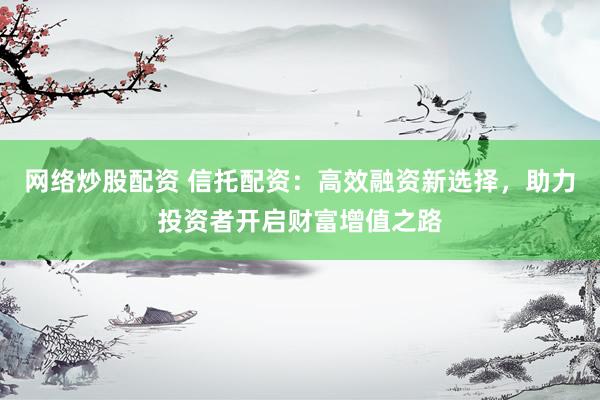 网络炒股配资 信托配资：高效融资新选择，助力投资者开启财富增值之路
