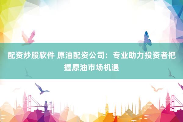 配资炒股软件 原油配资公司：专业助力投资者把握原油市场机遇
