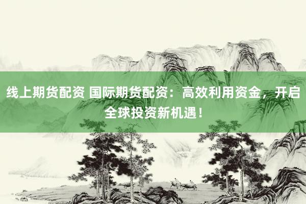 线上期货配资 国际期货配资：高效利用资金，开启全球投资新机遇！