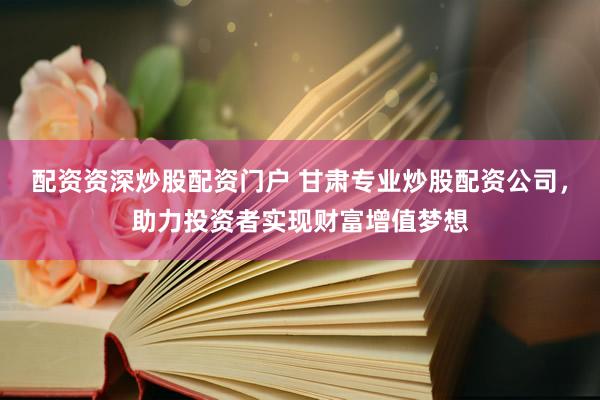 配资资深炒股配资门户 甘肃专业炒股配资公司，助力投资者实现财富增值梦想