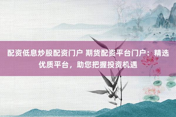 配资低息炒股配资门户 期货配资平台门户：精选优质平台，助您把握投资机遇