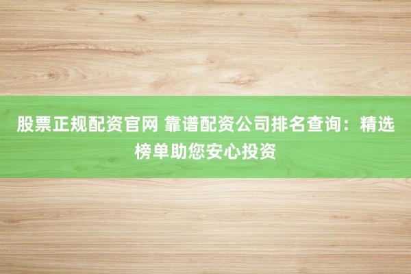 股票正规配资官网 靠谱配资公司排名查询：精选榜单助您安心投资