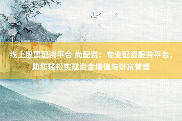 线上股票配资平台 尚配资：专业配资服务平台，助您轻松实现资金增值与财富管理