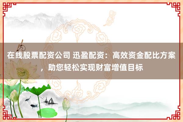 在线股票配资公司 迅盈配资：高效资金配比方案，助您轻松实现财富增值目标