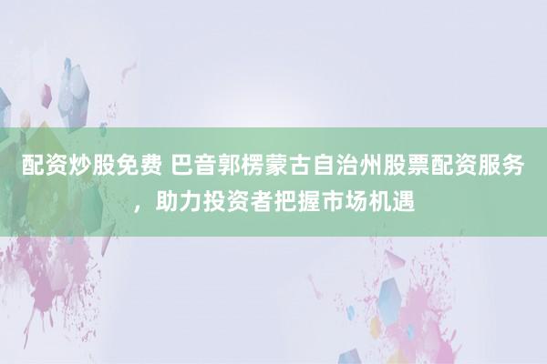 配资炒股免费 巴音郭楞蒙古自治州股票配资服务，助力投资者把握市场机遇