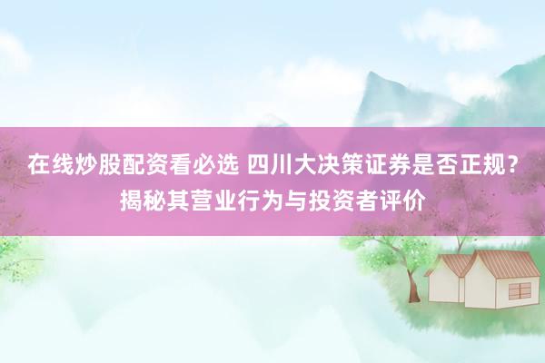 在线炒股配资看必选 四川大决策证券是否正规？揭秘其营业行为与投资者评价