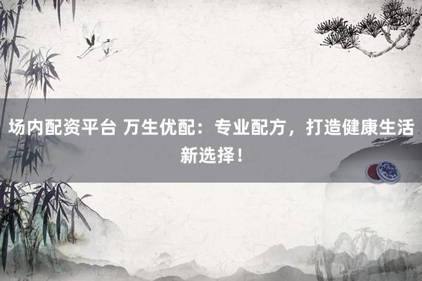 场内配资平台 万生优配：专业配方，打造健康生活新选择！