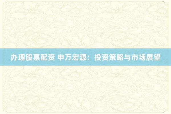 办理股票配资 申万宏源：投资策略与市场展望