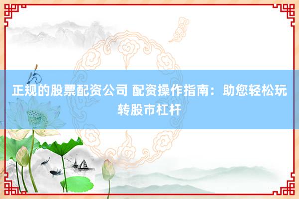 正规的股票配资公司 配资操作指南：助您轻松玩转股市杠杆