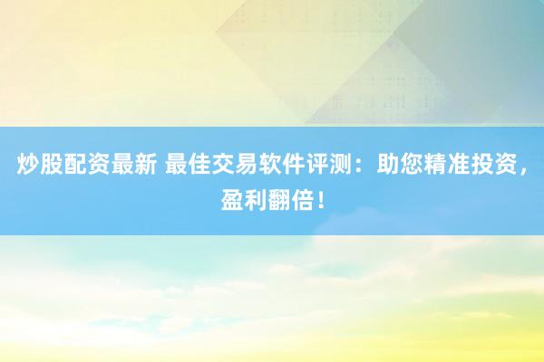 炒股配资最新 最佳交易软件评测：助您精准投资，盈利翻倍！