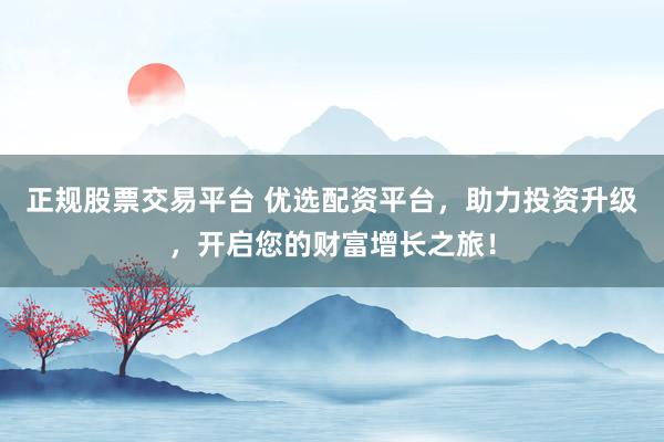 正规股票交易平台 优选配资平台，助力投资升级，开启您的财富增长之旅！