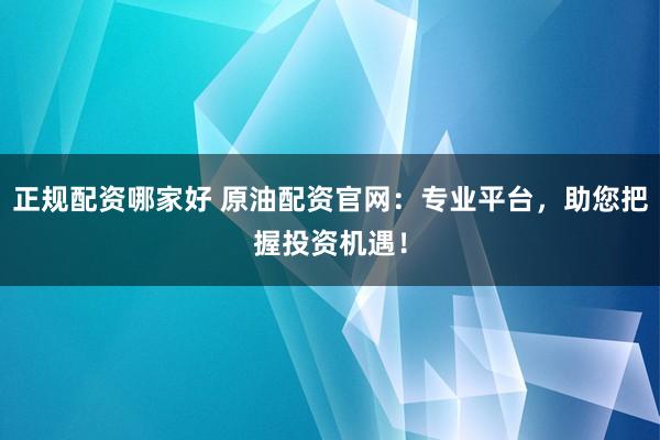 正规配资哪家好 原油配资官网：专业平台，助您把握投资机遇！