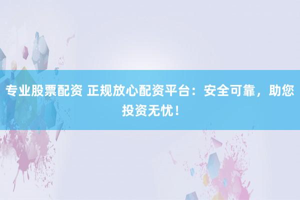 专业股票配资 正规放心配资平台：安全可靠，助您投资无忧！