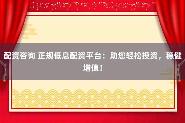 配资咨询 正规低息配资平台：助您轻松投资，稳健增值！