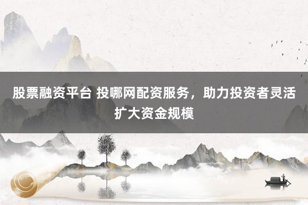 股票融资平台 投哪网配资服务，助力投资者灵活扩大资金规模