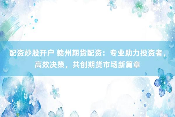 配资炒股开户 赣州期货配资：专业助力投资者，高效决策，共创期货市场新篇章