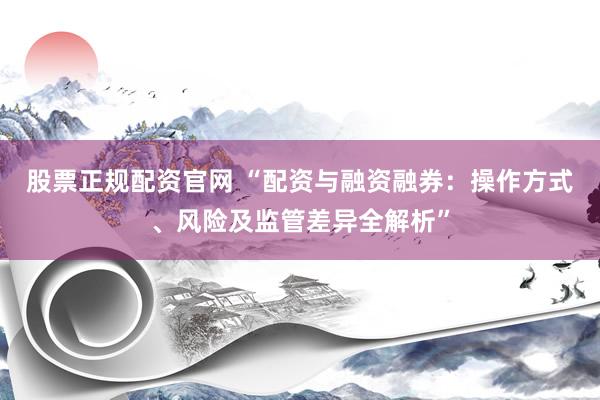 股票正规配资官网 “配资与融资融券：操作方式、风险及监管差异全解析”