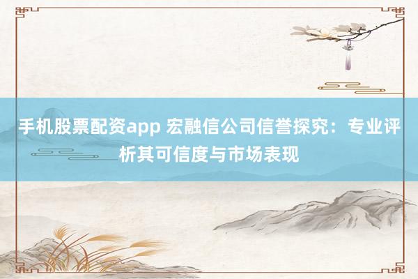 手机股票配资app 宏融信公司信誉探究：专业评析其可信度与市场表现