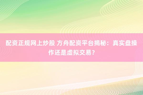 配资正规网上炒股 方舟配资平台揭秘：真实盘操作还是虚拟交易？