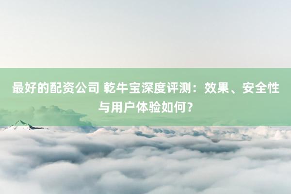 最好的配资公司 乾牛宝深度评测：效果、安全性与用户体验如何？