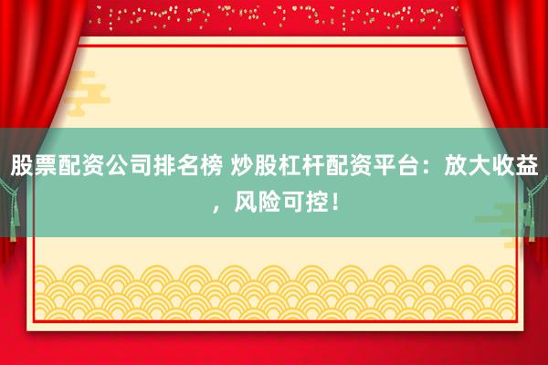 股票配资公司排名榜 炒股杠杆配资平台：放大收益，风险可控！