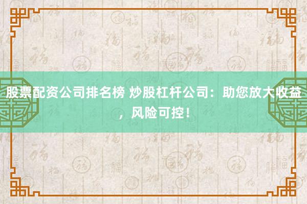 股票配资公司排名榜 炒股杠杆公司：助您放大收益，风险可控！