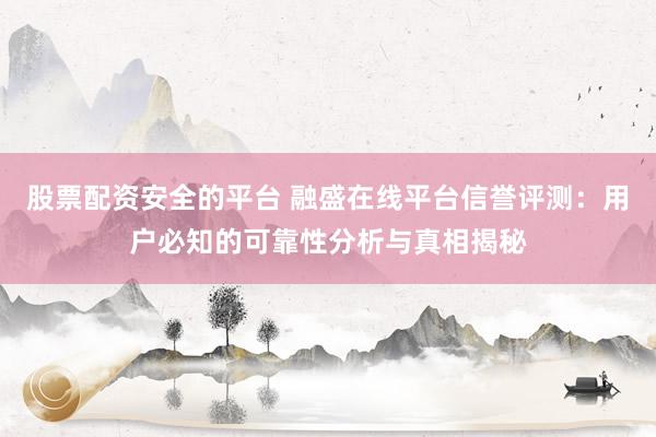 股票配资安全的平台 融盛在线平台信誉评测：用户必知的可靠性分析与真相揭秘