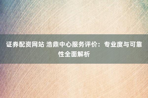 证券配资网站 浩鼎中心服务评价：专业度与可靠性全面解析