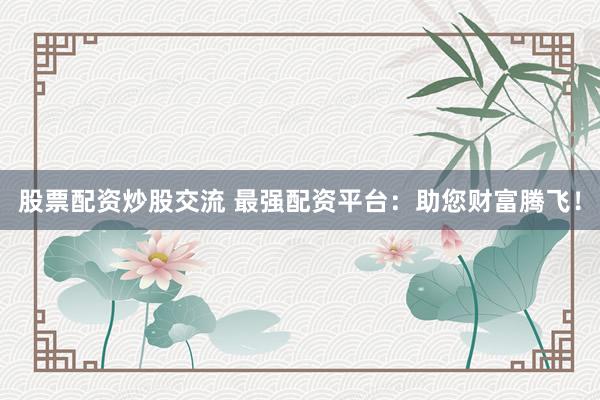 股票配资炒股交流 最强配资平台：助您财富腾飞！