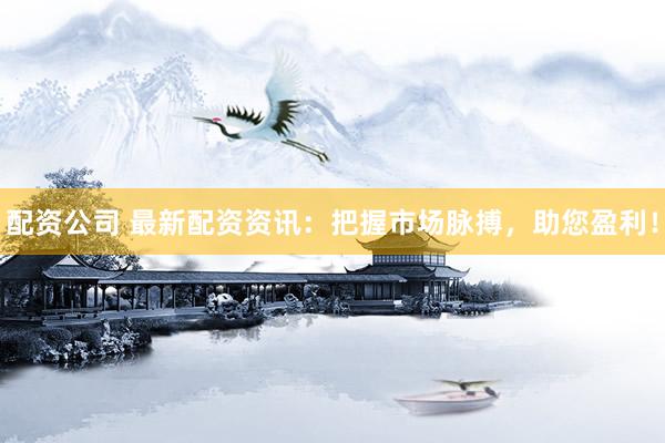 配资公司 最新配资资讯：把握市场脉搏，助您盈利！
