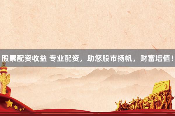 股票配资收益 专业配资，助您股市扬帆，财富增值！