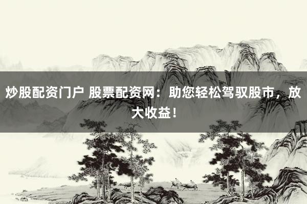 炒股配资门户 股票配资网：助您轻松驾驭股市，放大收益！