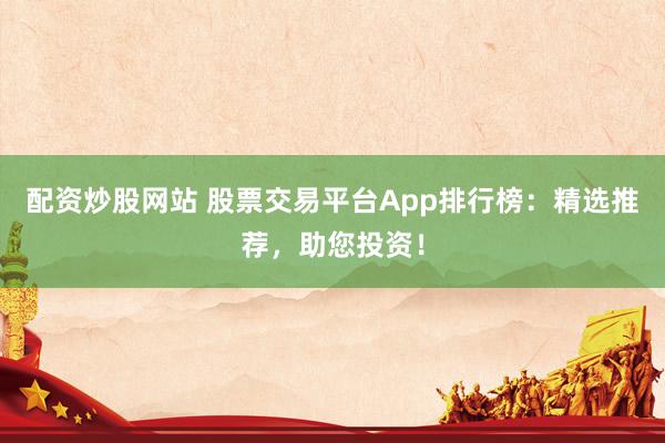 配资炒股网站 股票交易平台App排行榜：精选推荐，助您投资！
