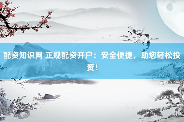 配资知识网 正规配资开户：安全便捷，助您轻松投资！