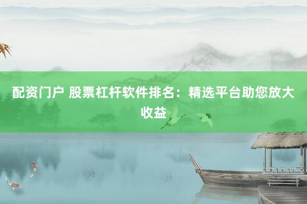 配资门户 股票杠杆软件排名：精选平台助您放大收益