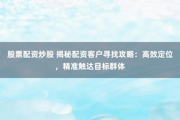 股票配资炒股 揭秘配资客户寻找攻略：高效定位，精准触达目标群体