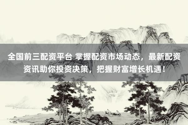 全国前三配资平台 掌握配资市场动态，最新配资资讯助你投资决策，把握财富增长机遇！