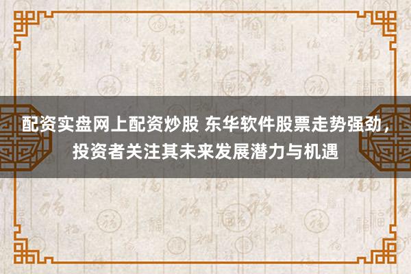 配资实盘网上配资炒股 东华软件股票走势强劲，投资者关注其未来发展潜力与机遇