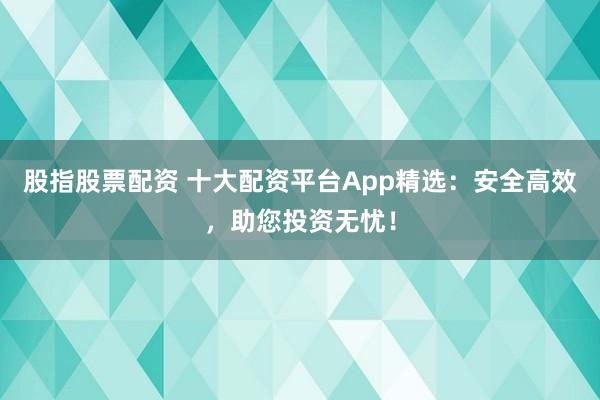 股指股票配资 十大配资平台App精选：安全高效，助您投资无忧！