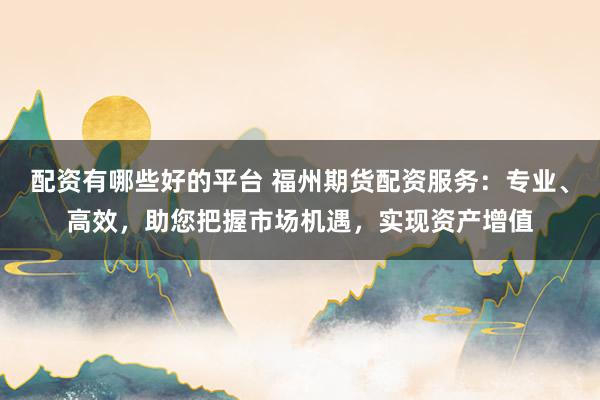 配资有哪些好的平台 福州期货配资服务：专业、高效，助您把握市场机遇，实现资产增值