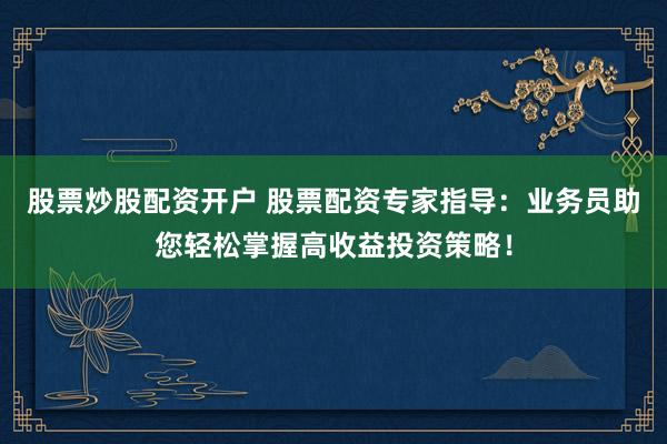 股票炒股配资开户 股票配资专家指导：业务员助您轻松掌握高收益投资策略！