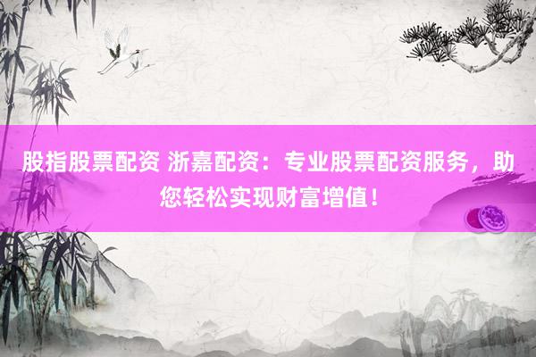 股指股票配资 浙嘉配资：专业股票配资服务，助您轻松实现财富增值！