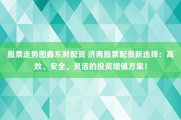 股票走势图鑫东财配资 济南股票配资新选择：高效、安全、灵活的投资增值方案！